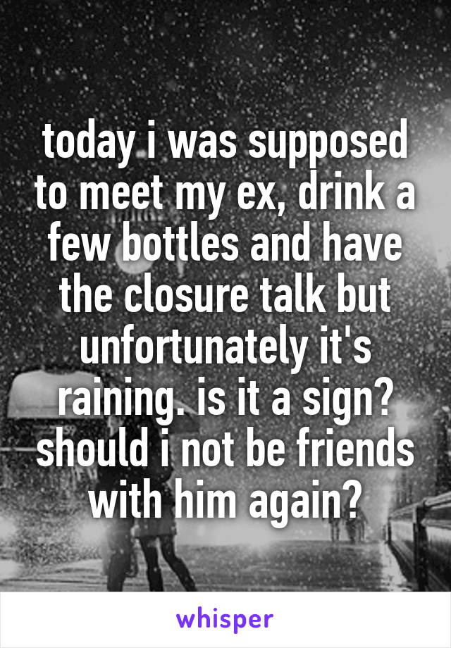 today i was supposed to meet my ex, drink a few bottles and have the closure talk but unfortunately it's raining. is it a sign? should i not be friends with him again?