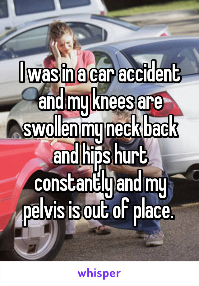 I was in a car accident and my knees are swollen my neck back and hips hurt constantly and my pelvis is out of place. 