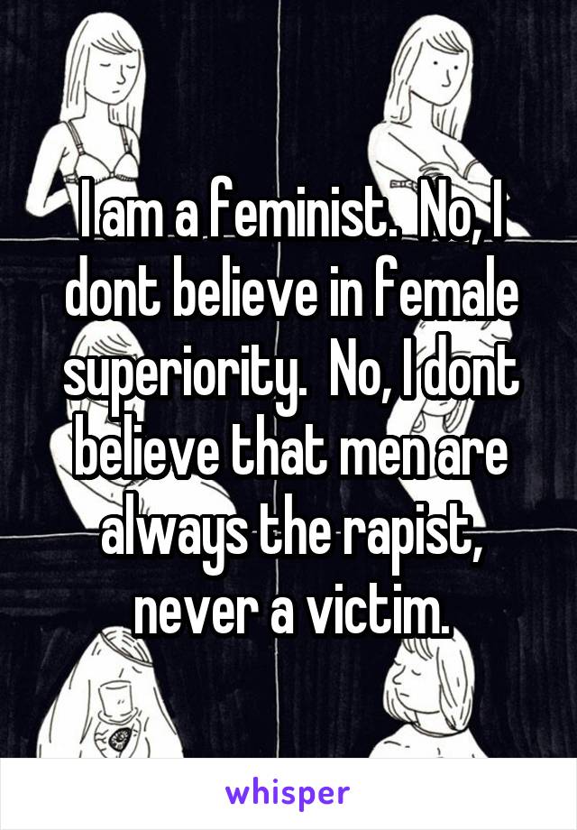 I am a feminist.  No, I dont believe in female superiority.  No, I dont believe that men are always the rapist, never a victim.