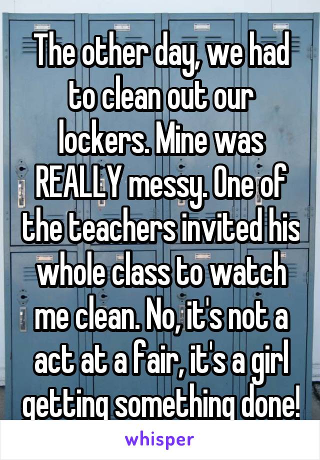 The other day, we had to clean out our lockers. Mine was REALLY messy. One of the teachers invited his whole class to watch me clean. No, it's not a act at a fair, it's a girl getting something done!