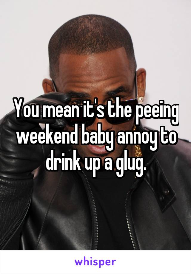 You mean it's the peeing weekend baby annoy to drink up a glug.