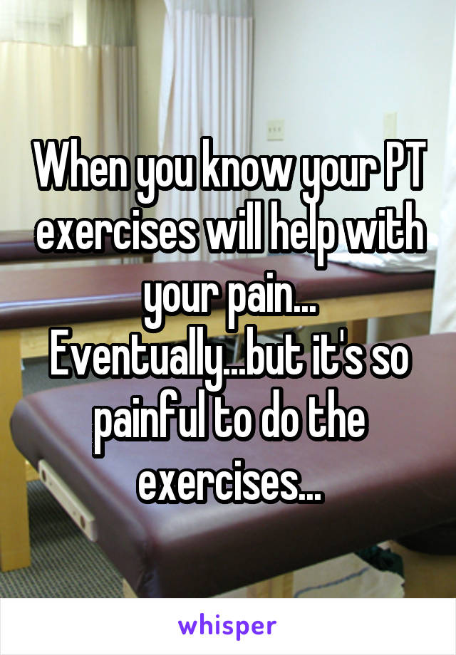 When you know your PT exercises will help with your pain... Eventually...but it's so painful to do the exercises...