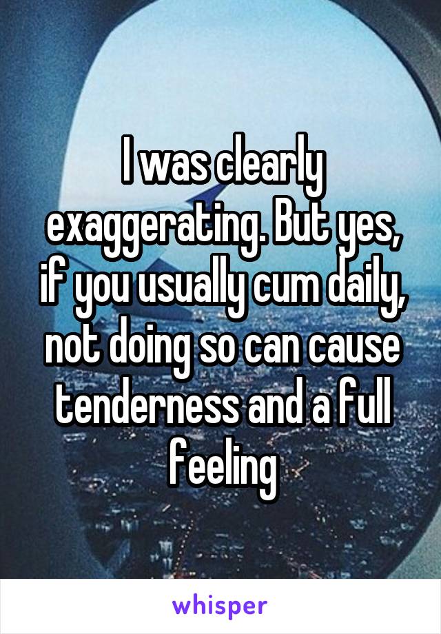 I was clearly exaggerating. But yes, if you usually cum daily, not doing so can cause tenderness and a full feeling