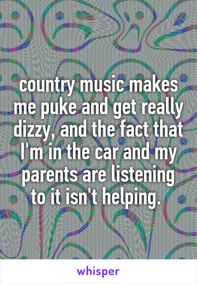 country music makes me puke and get really dizzy, and the fact that I'm in the car and my parents are listening to it isn't helping. 
