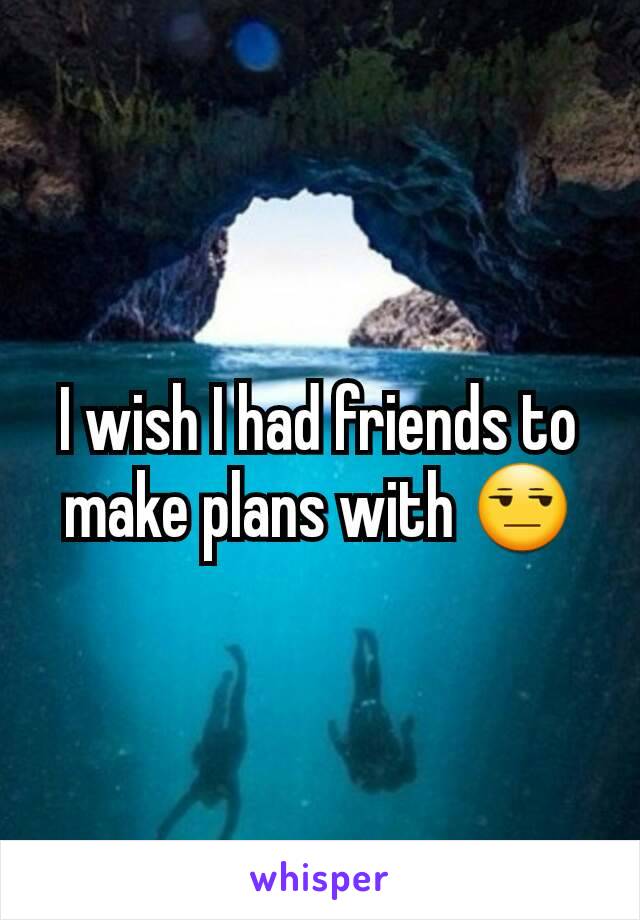 I wish I had friends to make plans with 😒