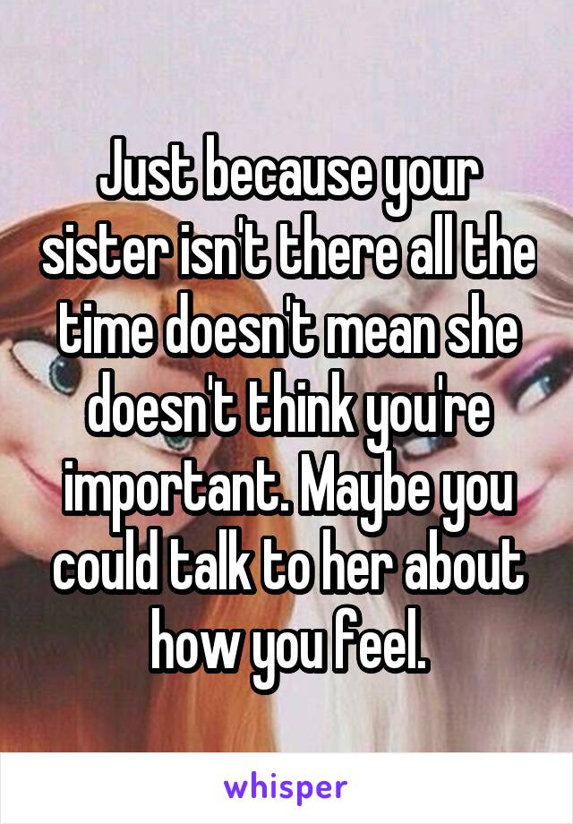 Just because your sister isn't there all the time doesn't mean she doesn't think you're important. Maybe you could talk to her about how you feel.