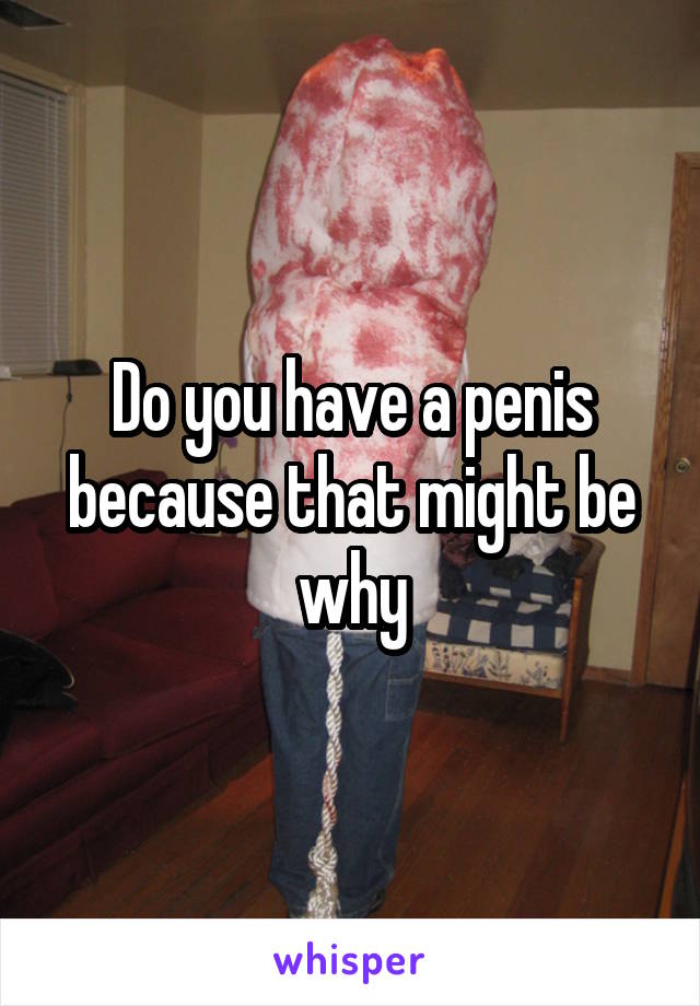 Do you have a penis because that might be why
