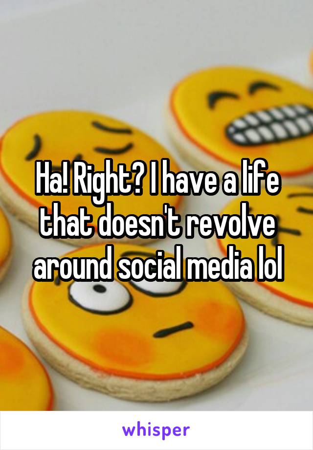 Ha! Right? I have a life that doesn't revolve around social media lol