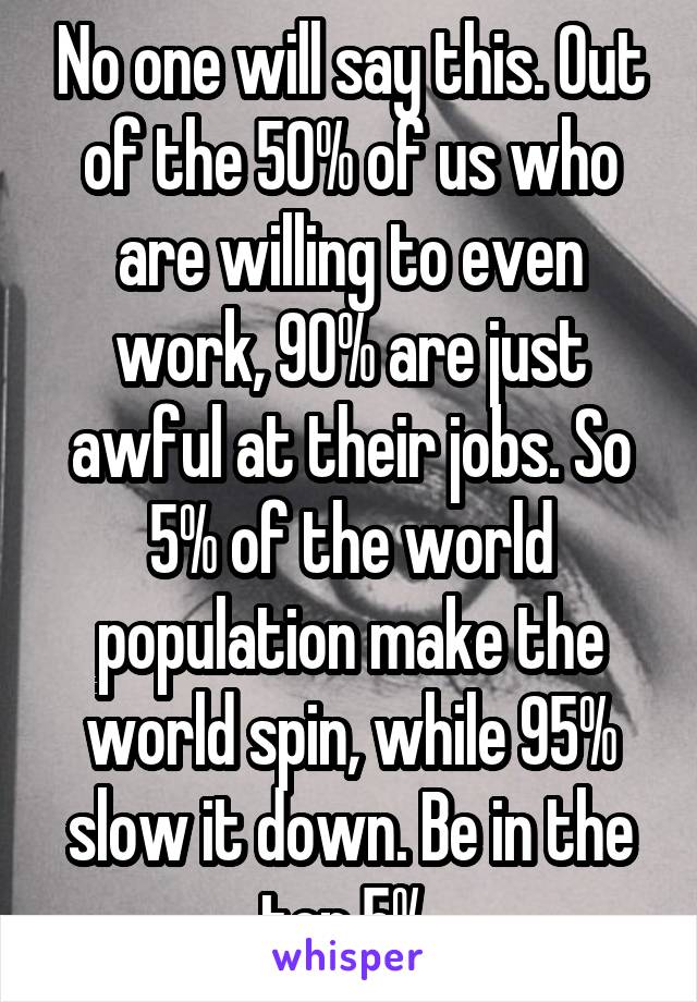 No one will say this. Out of the 50% of us who are willing to even work, 90% are just awful at their jobs. So 5% of the world population make the world spin, while 95% slow it down. Be in the top 5%.