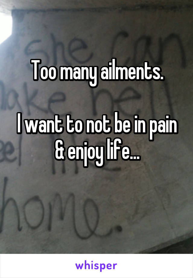 Too many ailments.

I want to not be in pain & enjoy life...

