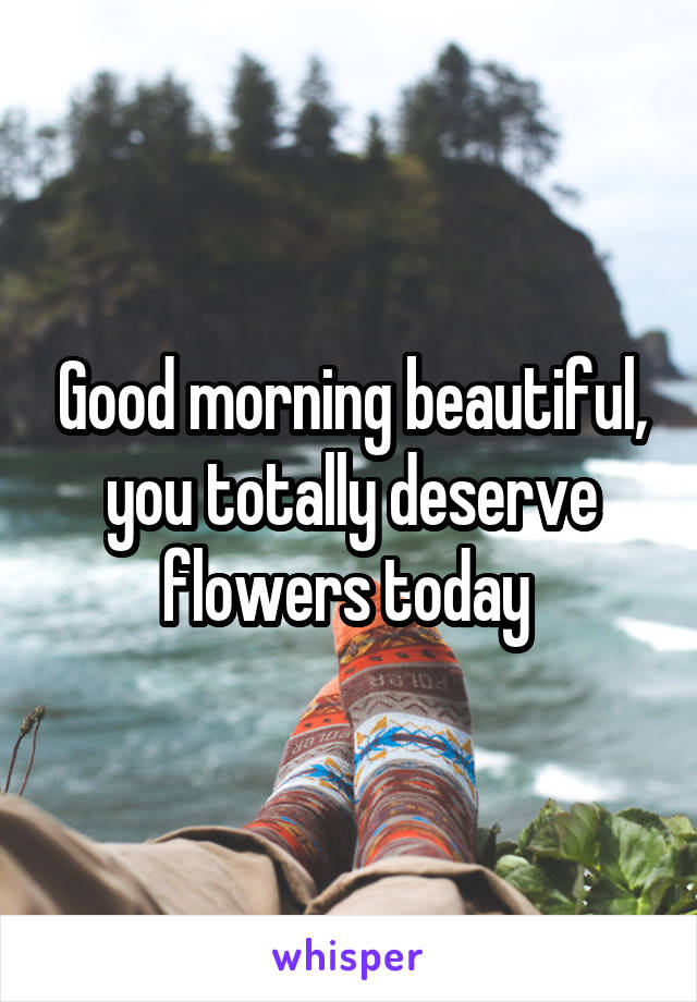 Good morning beautiful, you totally deserve flowers today 