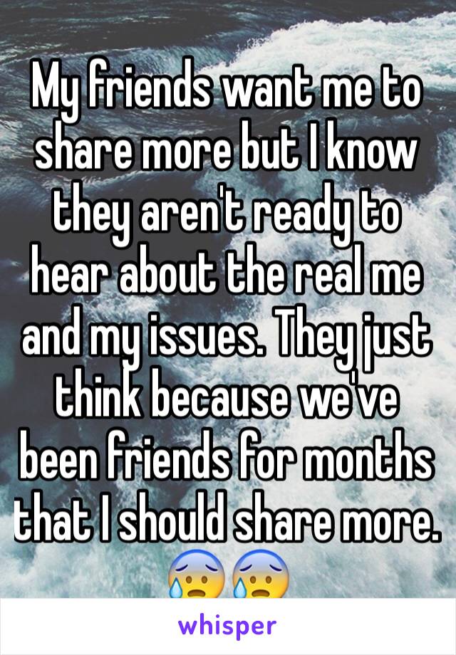 My friends want me to share more but I know they aren't ready to hear about the real me and my issues. They just think because we've been friends for months that I should share more. 😰😰