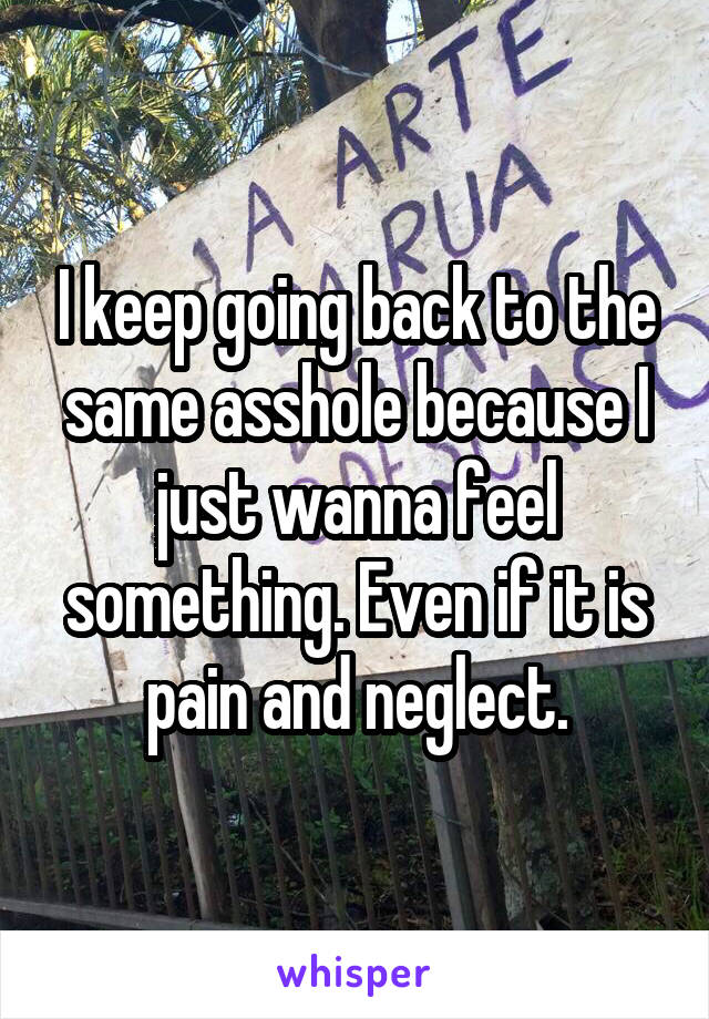 I keep going back to the same asshole because I just wanna feel something. Even if it is pain and neglect.