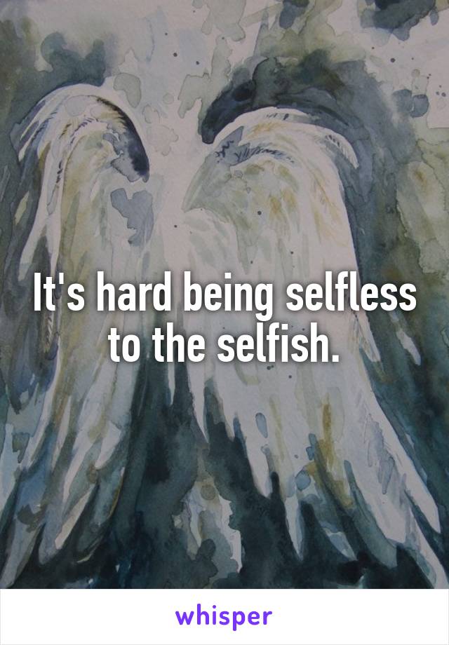 It's hard being selfless to the selfish.