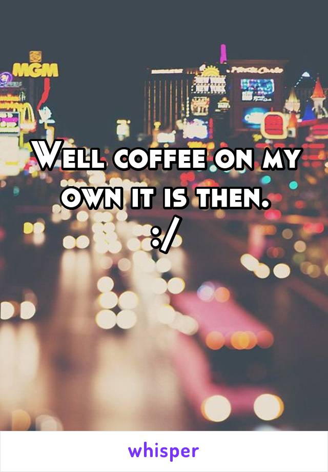 Well coffee on my own it is then.
:/

