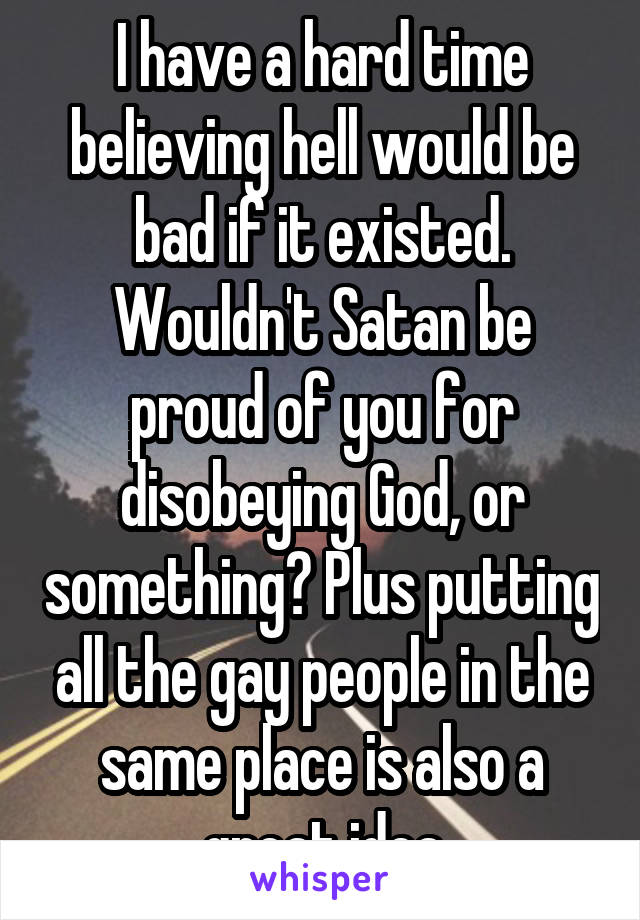 I have a hard time believing hell would be bad if it existed. Wouldn't Satan be proud of you for disobeying God, or something? Plus putting all the gay people in the same place is also a great idea