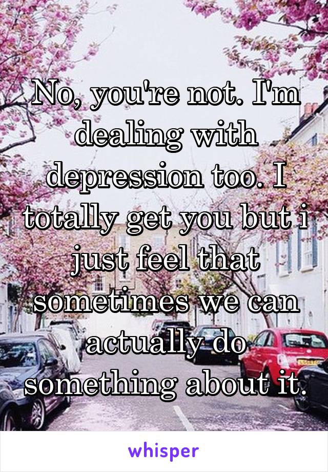 No, you're not. I'm dealing with depression too. I totally get you but i just feel that sometimes we can actually do something about it.
