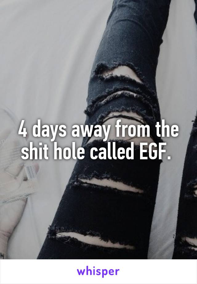 4 days away from the shit hole called EGF. 