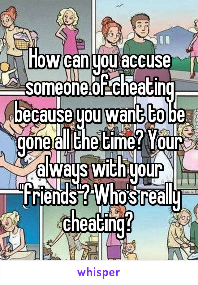 How can you accuse someone of cheating because you want to be gone all the time? Your always with your "friends"? Who's really cheating? 