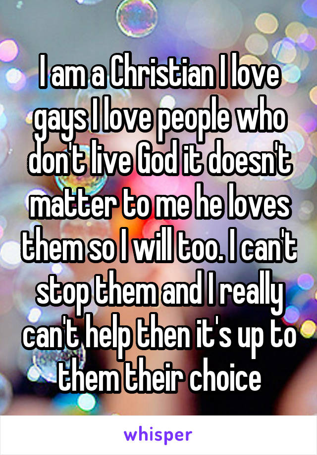 I am a Christian I love gays I love people who don't live God it doesn't matter to me he loves them so I will too. I can't stop them and I really can't help then it's up to them their choice