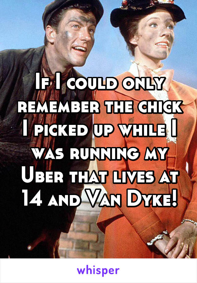 If I could only remember the chick I picked up while I was running my Uber that lives at 14 and Van Dyke!