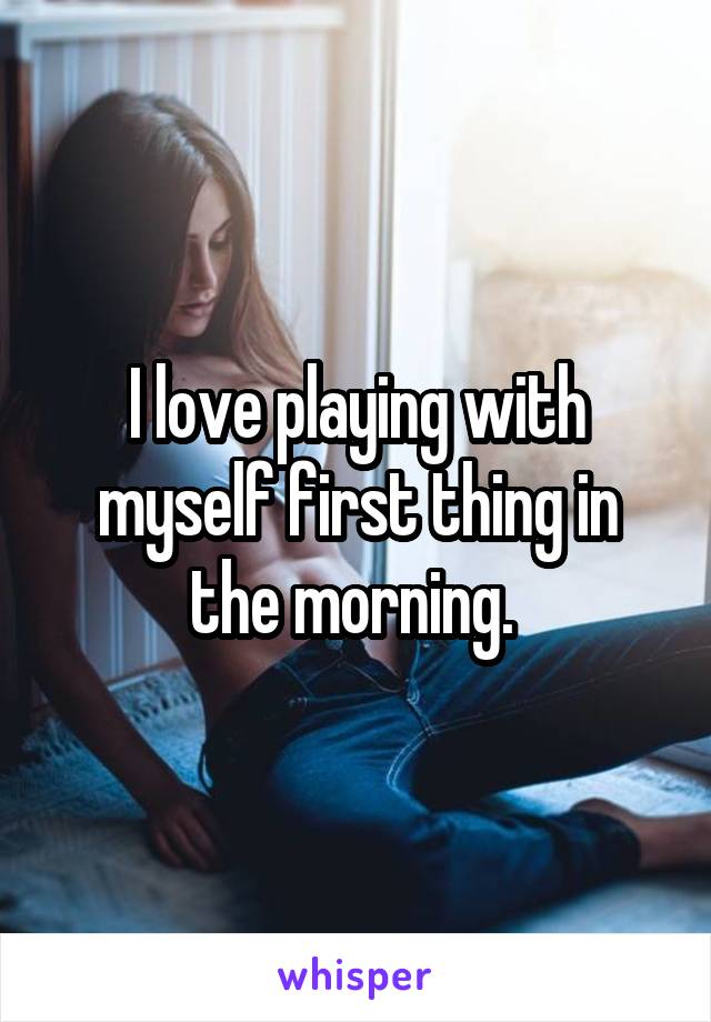 I love playing with myself first thing in the morning. 