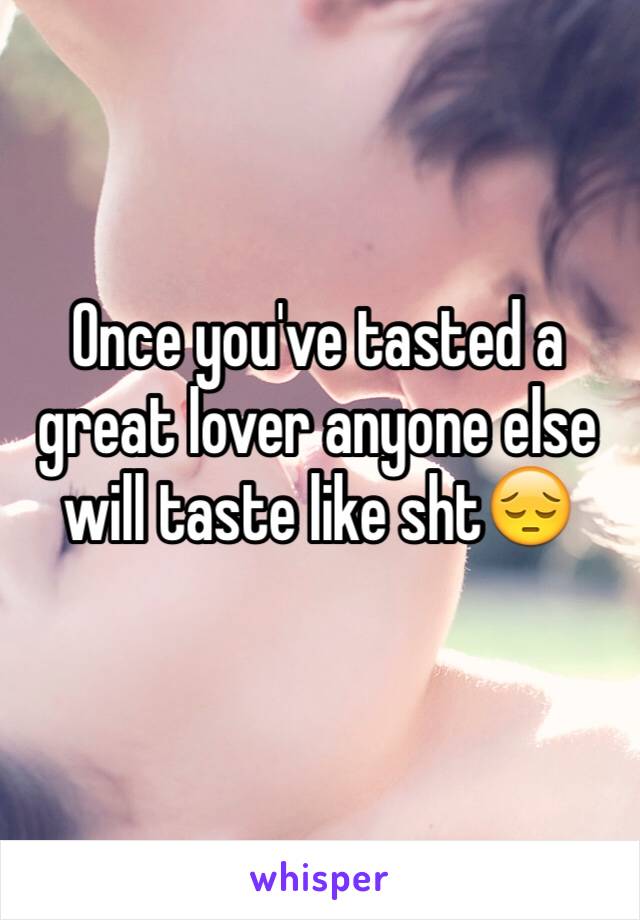 Once you've tasted a great lover anyone else will taste like sht😔