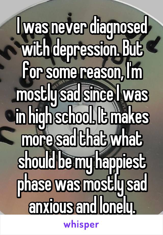 I was never diagnosed with depression. But for some reason, I'm mostly sad since I was in high school. It makes more sad that what should be my happiest phase was mostly sad anxious and lonely.