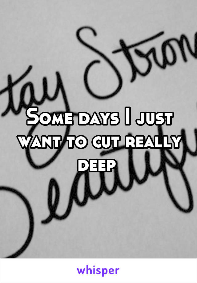 Some days I just want to cut really deep 