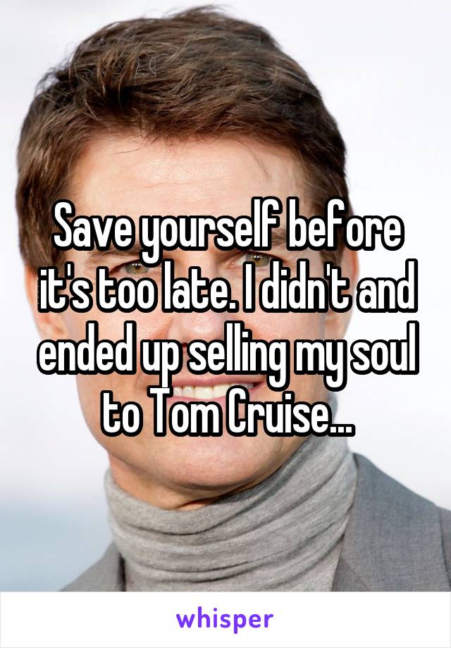Save yourself before it's too late. I didn't and ended up selling my soul to Tom Cruise...