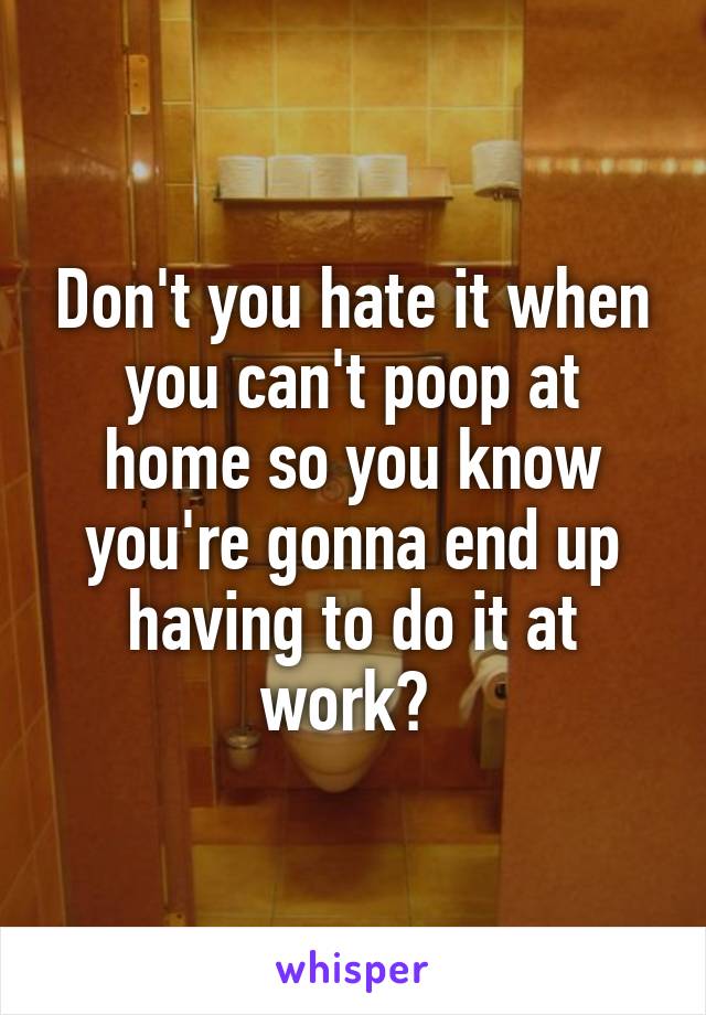 Don't you hate it when you can't poop at home so you know you're gonna end up having to do it at work? 
