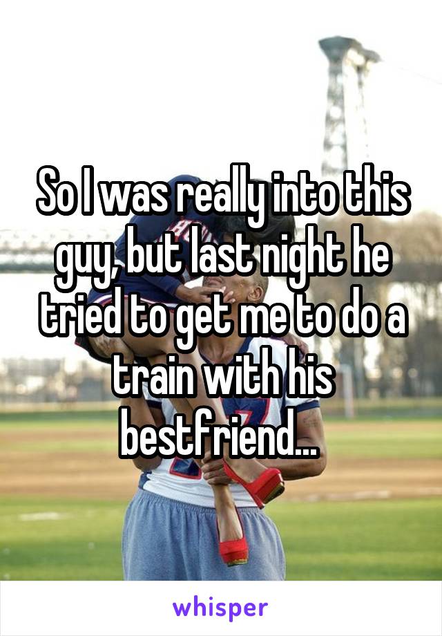 So I was really into this guy, but last night he tried to get me to do a train with his bestfriend... 