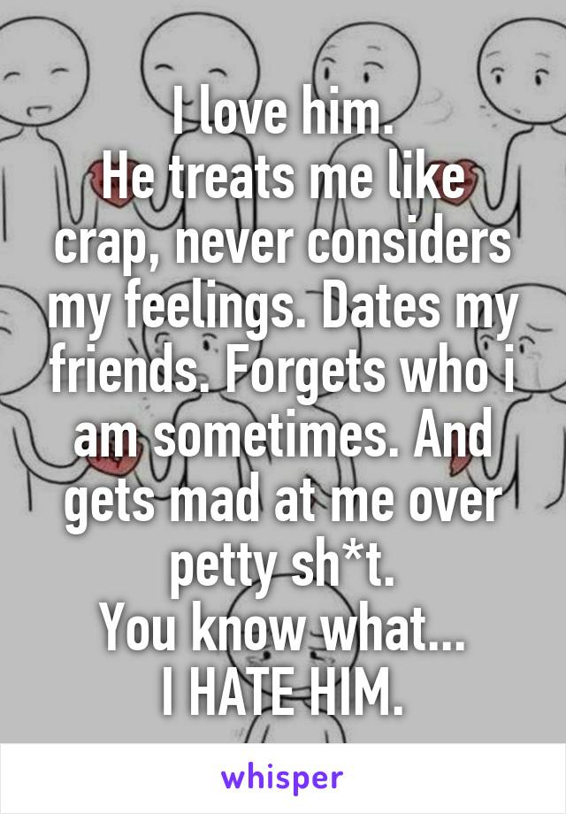 I love him.
He treats me like crap, never considers my feelings. Dates my friends. Forgets who i am sometimes. And gets mad at me over petty sh*t.
You know what...
I HATE HIM.