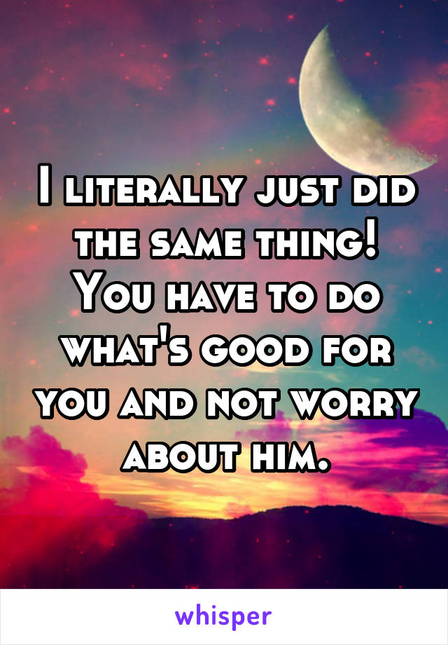 I literally just did the same thing! You have to do what's good for you and not worry about him.