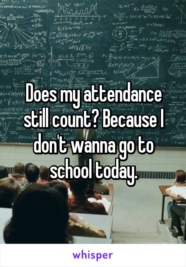 Does my attendance still count? Because I don't wanna go to school today.