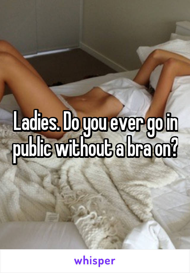 Ladies. Do you ever go in public without a bra on?