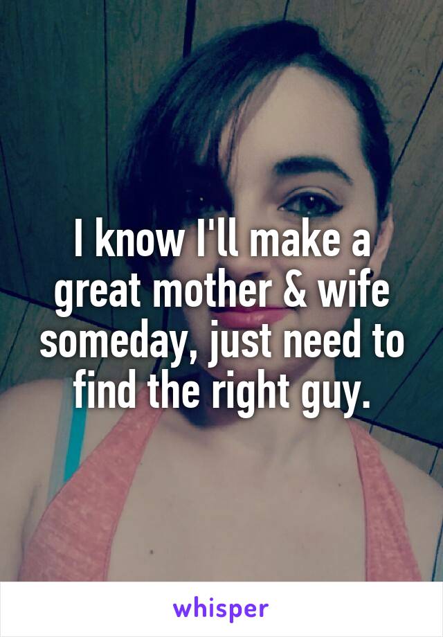 I know I'll make a great mother & wife someday, just need to find the right guy.