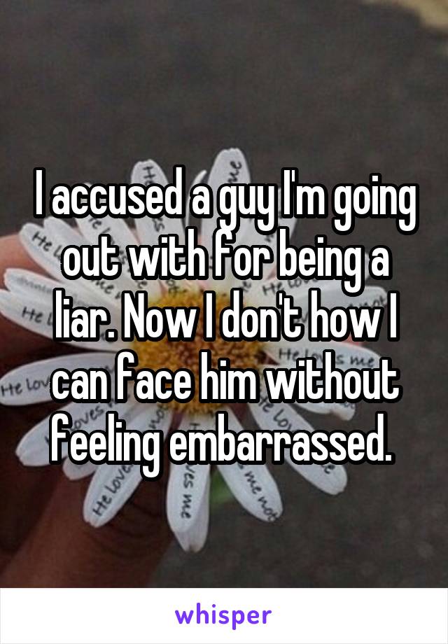 I accused a guy I'm going out with for being a liar. Now I don't how I can face him without feeling embarrassed. 