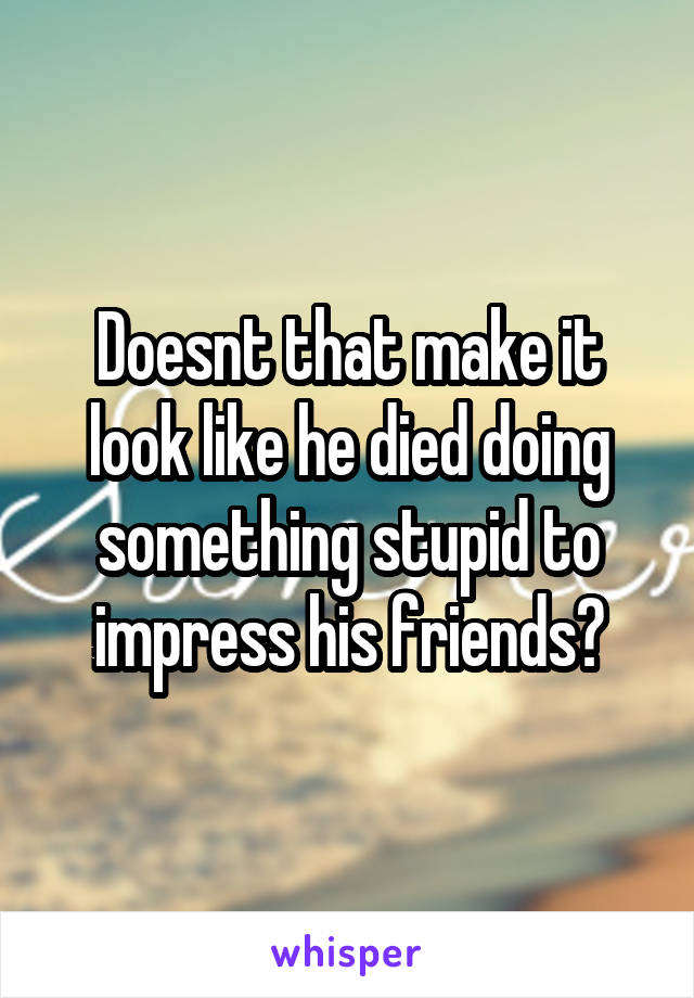 Doesnt that make it look like he died doing something stupid to impress his friends?