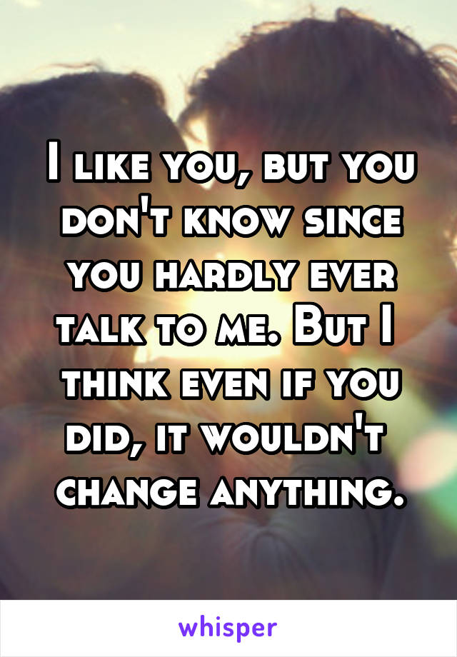 I like you, but you don't know since you hardly ever talk to me. But I  think even if you did, it wouldn't  change anything.