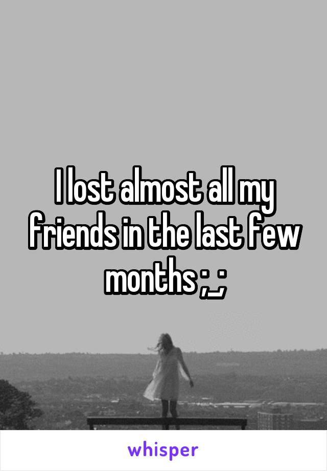 I lost almost all my friends in the last few months ;_;