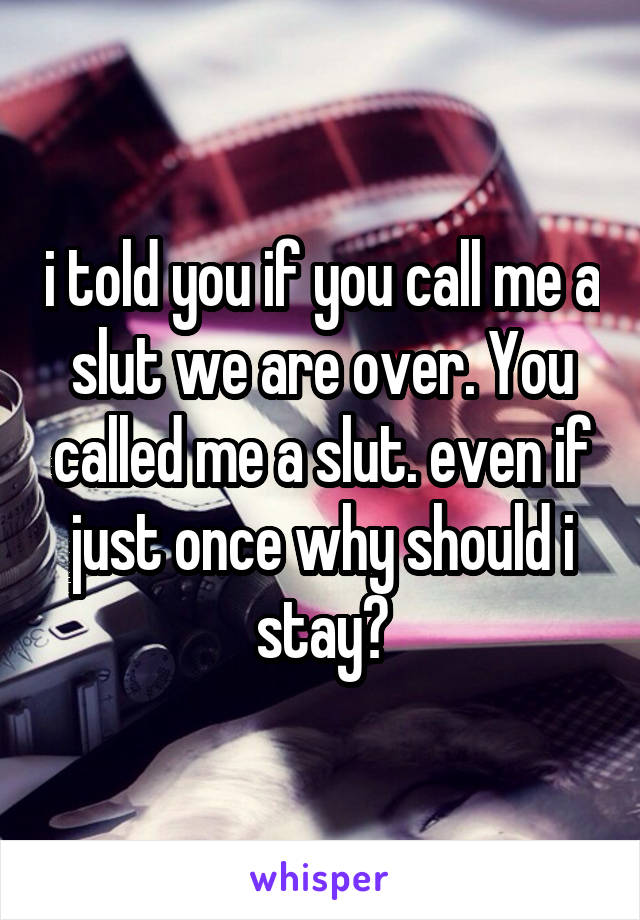 i told you if you call me a slut we are over. You called me a slut. even if just once why should i stay?