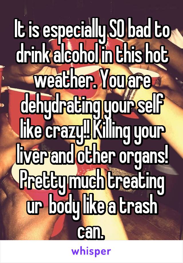 It is especially SO bad to drink alcohol in this hot weather. You are dehydrating your self like crazy!! Killing your liver and other organs! Pretty much treating ur  body like a trash can. 