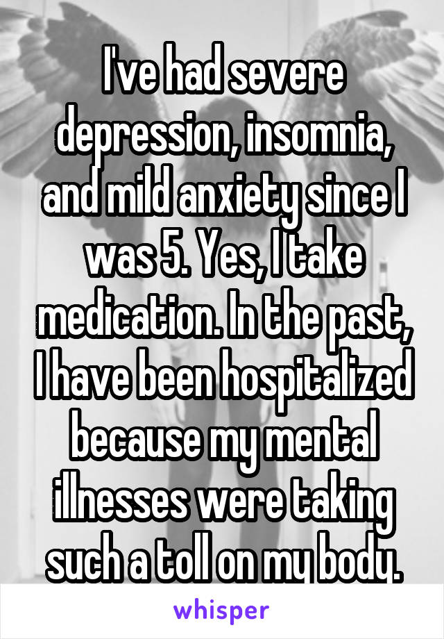 I've had severe depression, insomnia, and mild anxiety since I was 5. Yes, I take medication. In the past, I have been hospitalized because my mental illnesses were taking such a toll on my body.