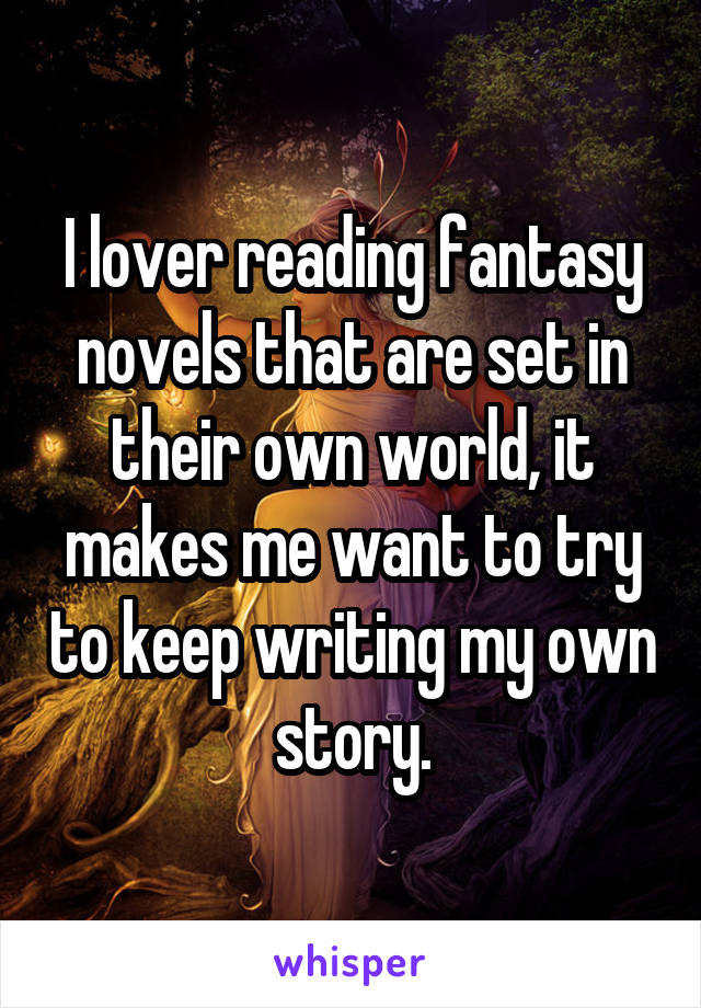 I lover reading fantasy novels that are set in their own world, it makes me want to try to keep writing my own story.