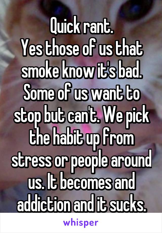 Quick rant.
Yes those of us that smoke know it's bad. Some of us want to stop but can't. We pick the habit up from stress or people around us. It becomes and addiction and it sucks.