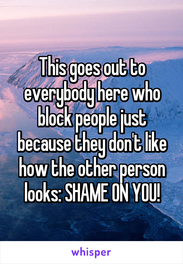 This goes out to everybody here who block people just because they don't like how the other person looks: SHAME ON YOU!