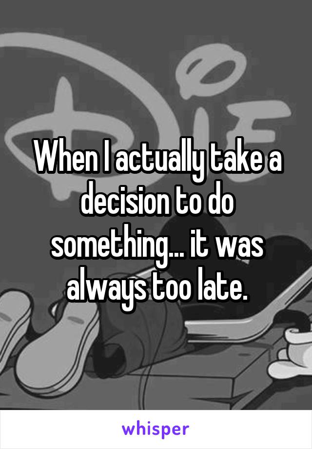 When I actually take a decision to do something... it was always too late.