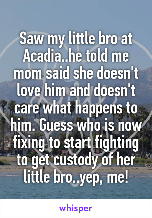 Saw my little bro at Acadia..he told me mom said she doesn't love him and doesn't care what happens to him. Guess who is now fixing to start fighting to get custody of her little bro..yep, me!