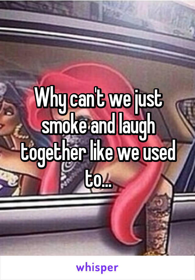 Why can't we just smoke and laugh together like we used to...